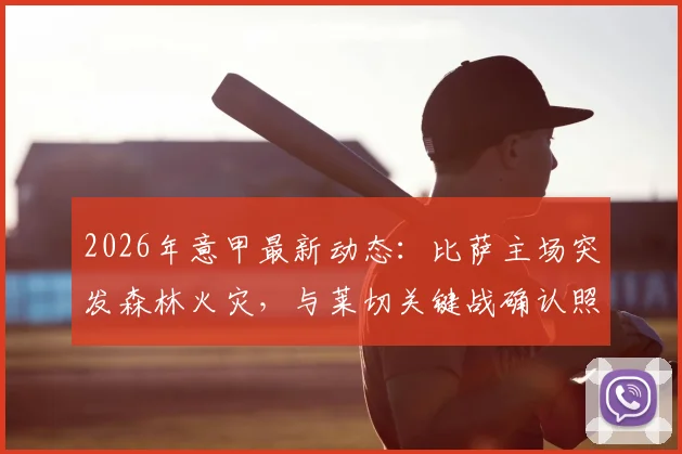 2026年意甲最新动态:比萨主场突发森林火灾,与莱切关键战确认照常进行,附赛场安全与观赛指南