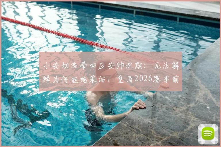 小安切洛蒂回应安帅沉默：无法解释为何拒绝采访，皇马2026赛季前疑云再起