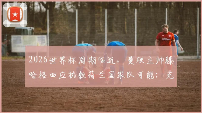 2026世界杯周期临近，曼联主帅滕哈格回应执教荷兰国家队可能：充满吸引力，是个人渴望