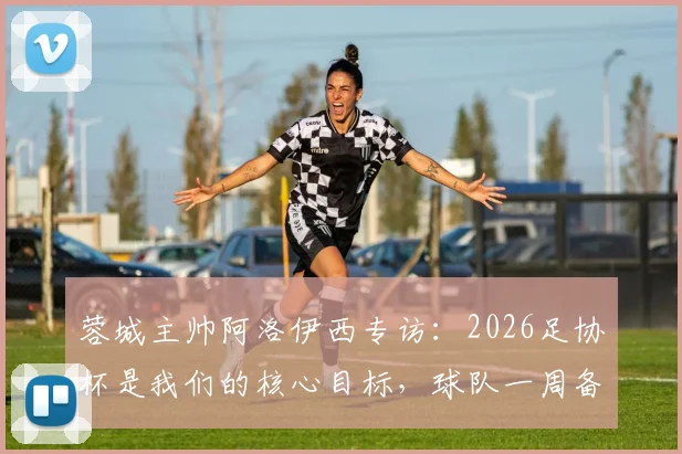 蓉城主帅阿洛伊西专访:2026足协杯是我们的核心目标,球队一周备战计划全解析