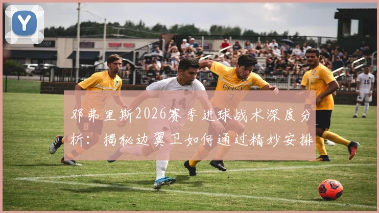 邓弗里斯2026赛季进球战术深度分析:揭秘边翼卫如何通过精妙安排创造机会与个人提升空间