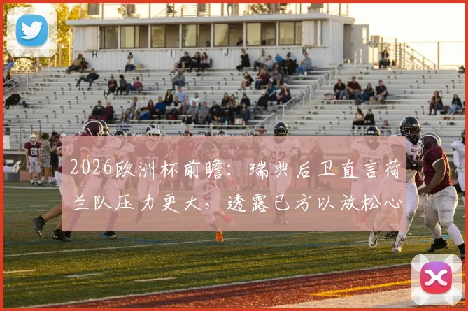 2026欧洲杯前瞻:瑞典后卫直言荷兰队压力更大,透露己方以放松心态应对关键战