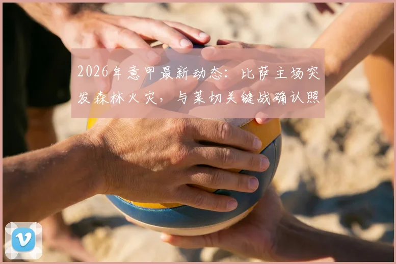 2026年意甲最新动态：比萨主场突发森林火灾，与莱切关键战确认照常进行，附赛场安全与观赛指南