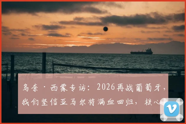 乌奈·西蒙专访：2026再战葡萄牙，我们坚信亚马尔将满血回归，核心战术是利用拉扯摧毁防线