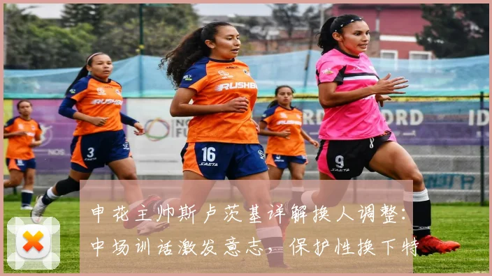 申花主帅斯卢茨基详解换人调整:中场训话激发意志,保护性换下特谢拉是为何?2026赛季战术思路前瞻