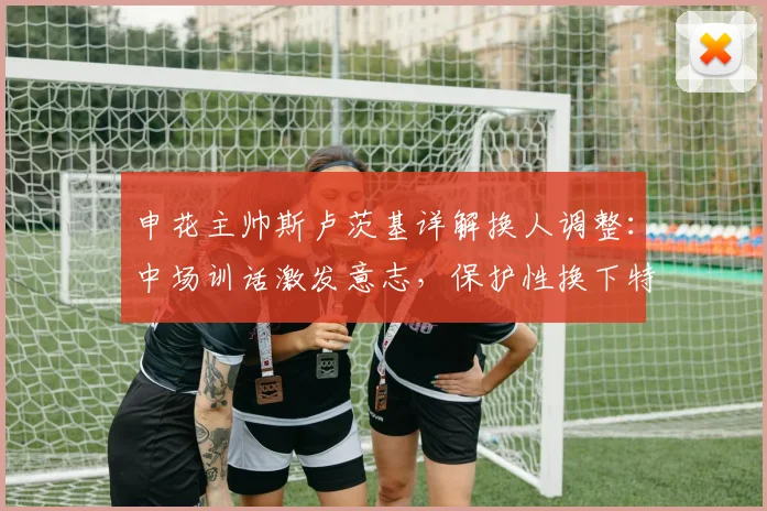 申花主帅斯卢茨基详解换人调整：中场训话激发意志，保护性换下特谢拉是为何？2026赛季战术思路前瞻