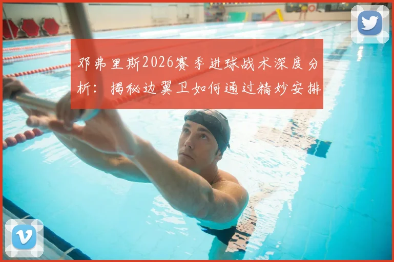 邓弗里斯2026赛季进球战术深度分析：揭秘边翼卫如何通过精妙安排创造机会与个人提升空间