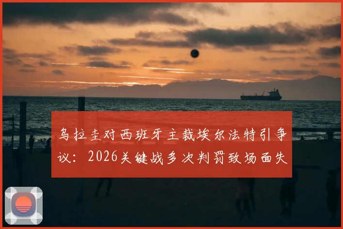 乌拉圭对西班牙主裁埃尔法特引争议:2026关键战多次判罚致场面失控,对比马宁执法水平引热议