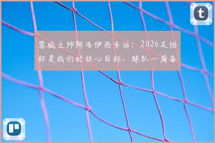 蓉城主帅阿洛伊西专访：2026足协杯是我们的核心目标，球队一周备战计划全解析