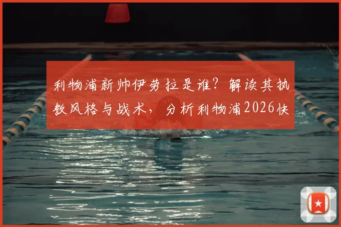 利物浦新帅伊劳拉是谁？解读其执教风格与战术，分析利物浦2026快速任命原因及最新协议进展