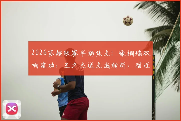 2026苏超联赛半场焦点:张桐瑞双响建功,王夕杰送点成转折,宿迁队2-0领先南京队