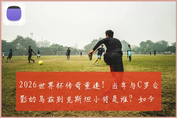 2026世界杯传奇重逢!当年与C罗合影的乌兹别克斯坦小将是谁?如今同场对决揭秘