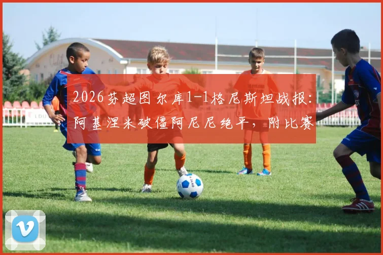 2026芬超图尔库1-1格尼斯坦战报:阿基涅米破僵阿尼尼绝平,附比赛关键分析及积分影响