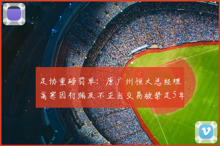 足协重磅罚单:原广州恒大总经理高寒因行贿及不正当交易被禁足5年,后续影响几何