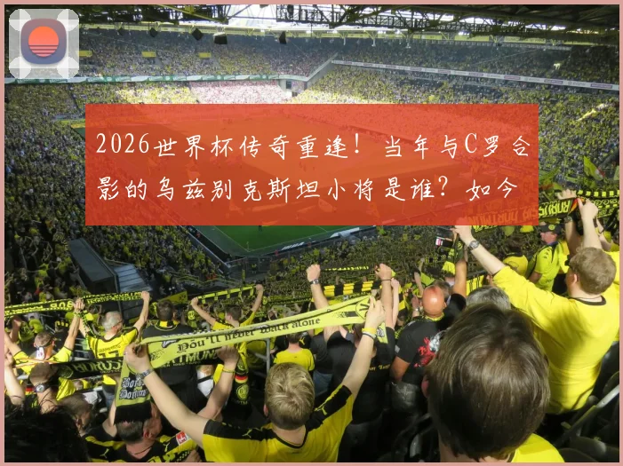 2026世界杯传奇重逢！当年与C罗合影的乌兹别克斯坦小将是谁？如今同场对决揭秘