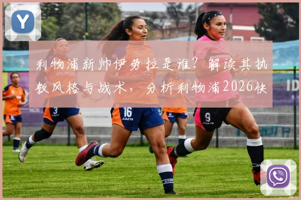 利物浦新帅伊劳拉是谁?解读其执教风格与战术,分析利物浦2026快速任命原因及最新协议进展