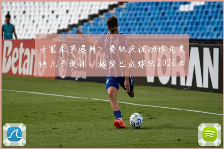 卡塞米罗爆料:曼联庆祝动作竟是他儿子设计,梅努已成球队2026年未来核心