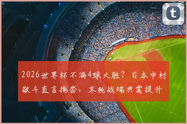 2026世界杯不满4球大胜?日本中村敬斗直言拖沓,末轮战瑞典需提升专注度