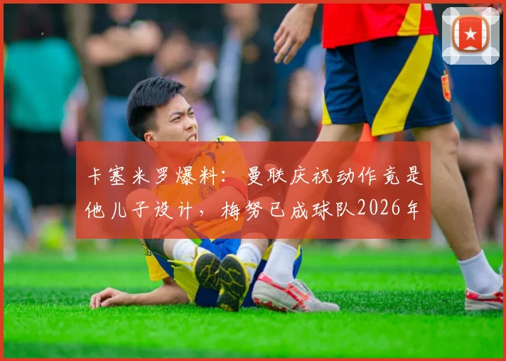 卡塞米罗爆料：曼联庆祝动作竟是他儿子设计，梅努已成球队2026年未来核心