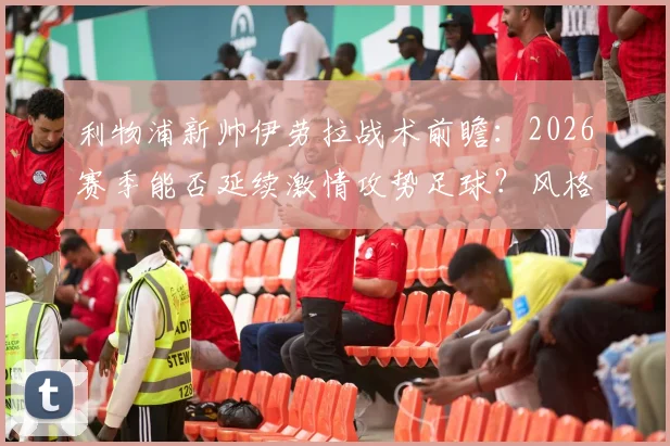 利物浦新帅伊劳拉战术前瞻：2026赛季能否延续激情攻势足球？风格解析与执教前景展望