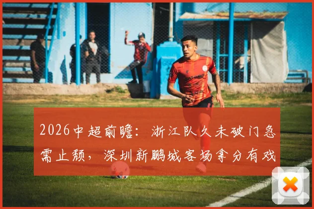 2026中超前瞻:浙江队久未破门急需止颓,深圳新鹏城客场拿分有戏吗?附交锋记录与战术解析