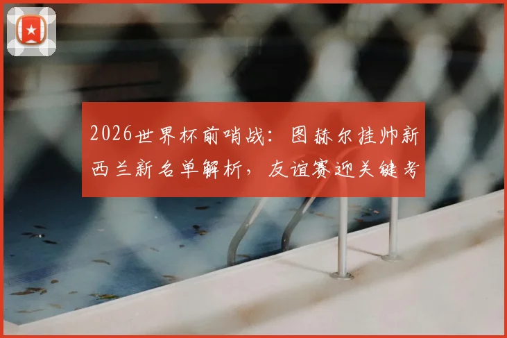 2026世界杯前哨战：图赫尔挂帅新西兰新名单解析，友谊赛迎关键考验
