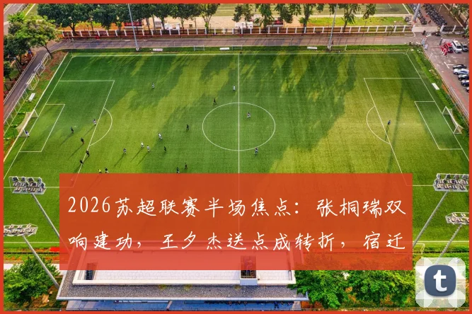 2026苏超联赛半场焦点：张桐瑞双响建功，王夕杰送点成转折，宿迁队2-0领先南京队
