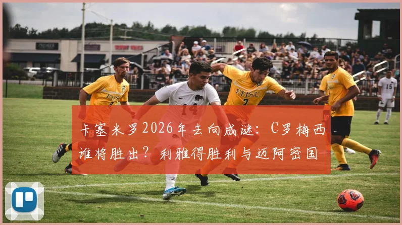 卡塞米罗2026年去向成谜:C罗梅西谁将胜出?利雅得胜利与迈阿密国际抢人大战分析