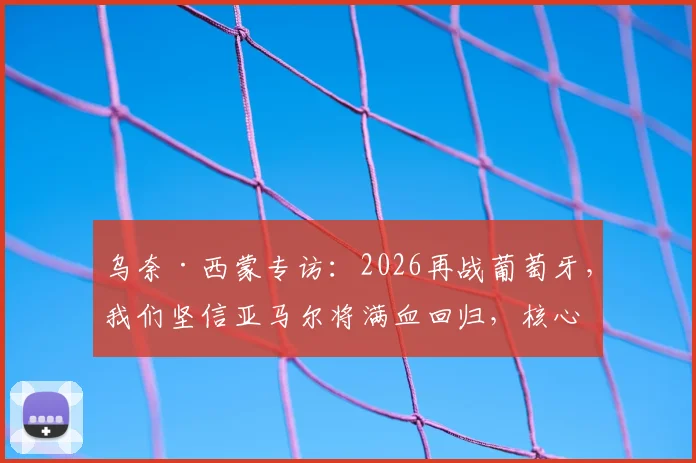 乌奈·西蒙专访：2026再战葡萄牙，我们坚信亚马尔将满血回归，核心战术是利用拉扯摧毁防线