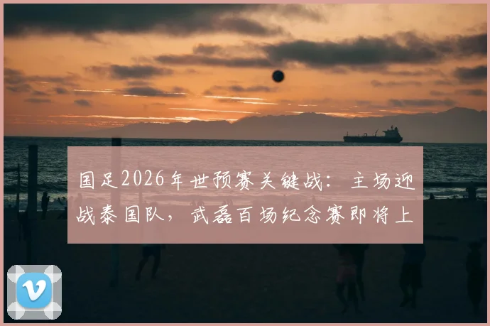 国足2026年世预赛关键战：主场迎战泰国队，武磊百场纪念赛即将上演，世界排名之争一触即发