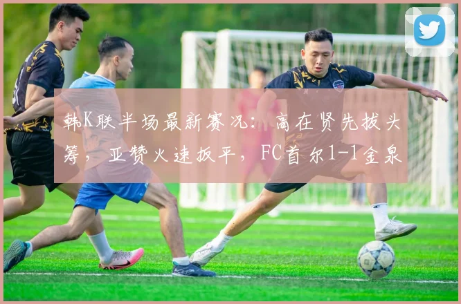 韩K联半场最新赛况：高在贤先拔头筹，亚赞火速扳平，FC首尔1-1金泉尚武焦点进球瞬间回顾