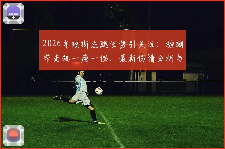 2026年赖斯左腿伤势引关注：缠绷带走路一瘸一拐，最新伤情分析与对球队影响解读