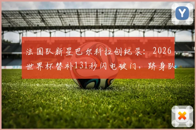 法国队新星巴尔科拉创纪录：2026世界杯替补131秒闪电破门，跻身队史第二快进球！