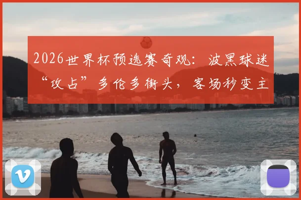 2026世界杯预选赛奇观：波黑球迷“攻占”多伦多街头，客场秒变主场助威实录