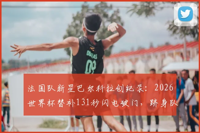 法国队新星巴尔科拉创纪录:2026世界杯替补131秒闪电破门,跻身队史第二快进球!