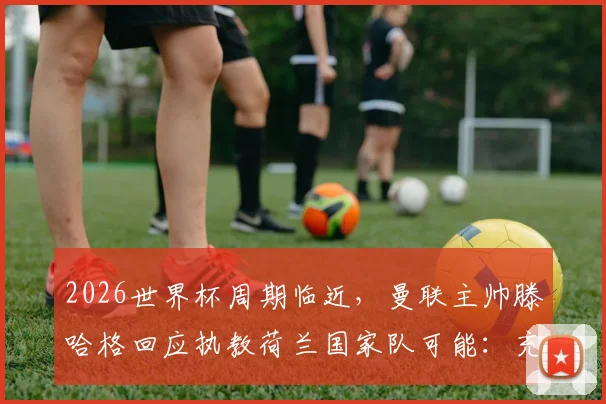 2026世界杯周期临近,曼联主帅滕哈格回应执教荷兰国家队可能:充满吸引力,是个人渴望