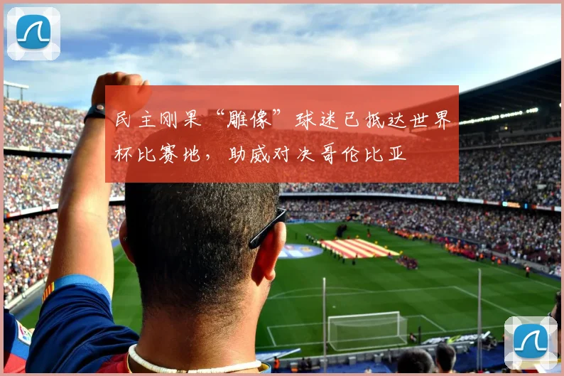 民主刚果“雕像”球迷已抵达世界杯比赛地,助威对决哥伦比亚