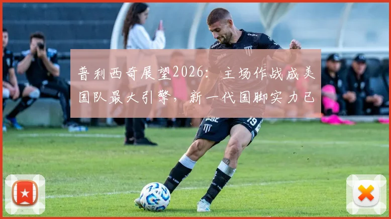 普利西奇展望2026:主场作战成美国队最大引擎,新一代国脚实力已获认可