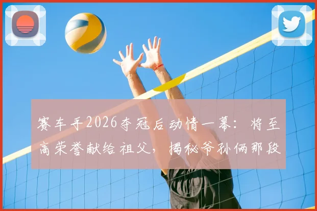赛车手2026夺冠后动情一幕:将至高荣誉献给祖父,揭秘爷孙俩那段驱车训练比赛的艰辛岁月