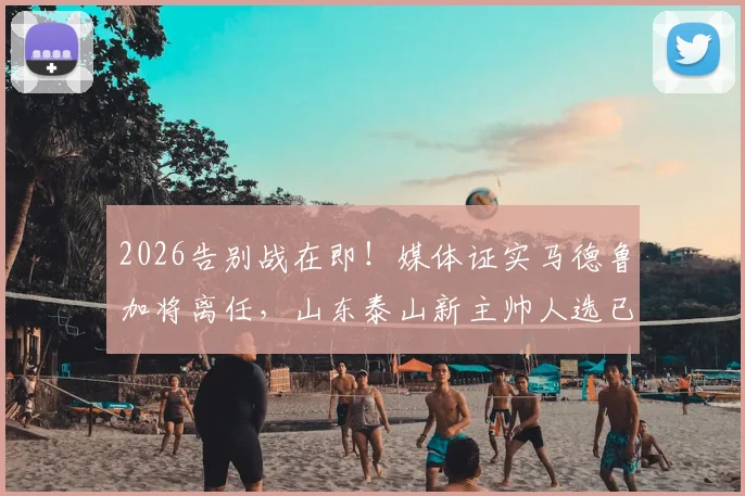 2026告别战在即！媒体证实马德鲁加将离任，山东泰山新主帅人选已尘埃落定