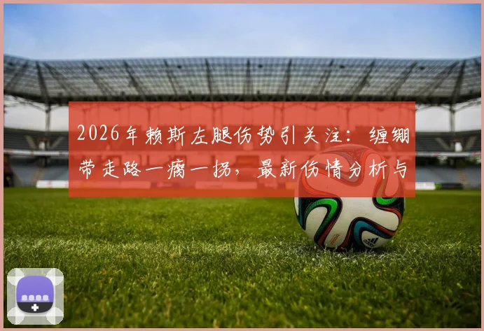 2026年赖斯左腿伤势引关注:缠绷带走路一瘸一拐,最新伤情分析与对球队影响解读
