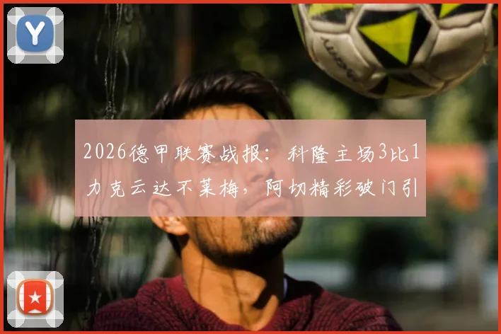 2026德甲联赛战报:科隆主场3比1力克云达不莱梅,阿切精彩破门引爆全场,附赛后数据分析