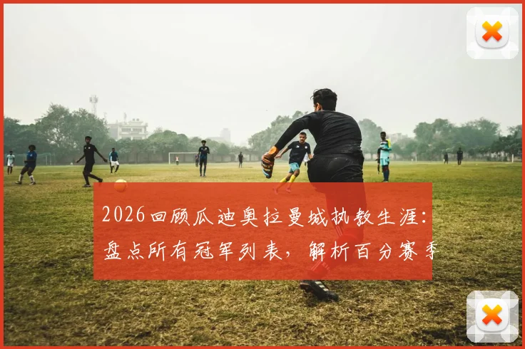 2026回顾瓜迪奥拉曼城执教生涯:盘点所有冠军列表,解析百分赛季与英超四连冠历史地位