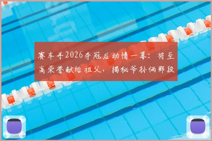 赛车手2026夺冠后动情一幕：将至高荣誉献给祖父，揭秘爷孙俩那段驱车训练比赛的艰辛岁月