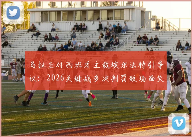 乌拉圭对西班牙主裁埃尔法特引争议：2026关键战多次判罚致场面失控，对比马宁执法水平引热议